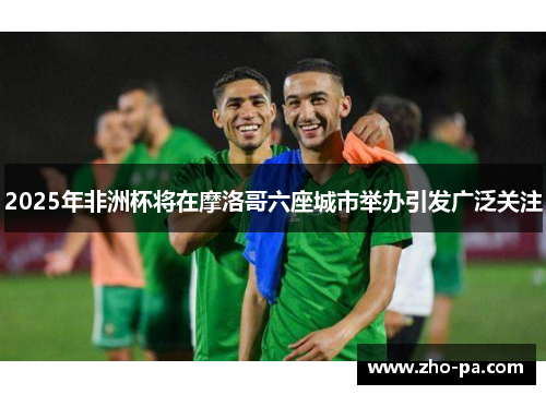 2025年非洲杯将在摩洛哥六座城市举办引发广泛关注