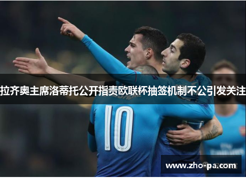 拉齐奥主席洛蒂托公开指责欧联杯抽签机制不公引发关注