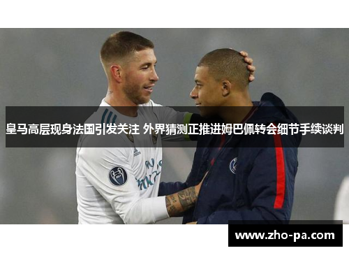 皇马高层现身法国引发关注 外界猜测正推进姆巴佩转会细节手续谈判 皇马高层现身法国引发关注 外界猜测正推进姆巴佩转会细节手续谈判